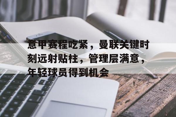 kaiyun-关于意甲赛程吃紧，曼联关键时刻远射贴柱，管理层满意，年轻球员得到机会的信息